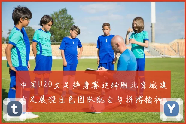 中国U20女足热身赛逆转胜北京城建女足展现出色团队配合与拼搏精神