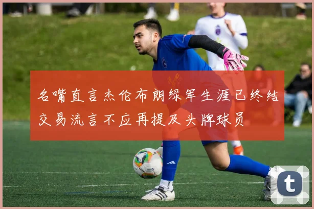 名嘴直言杰伦布朗绿军生涯已终结交易流言不应再提及头牌球员
