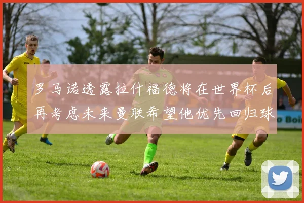 罗马诺透露拉什福德将在世界杯后再考虑未来曼联希望他优先回归球队