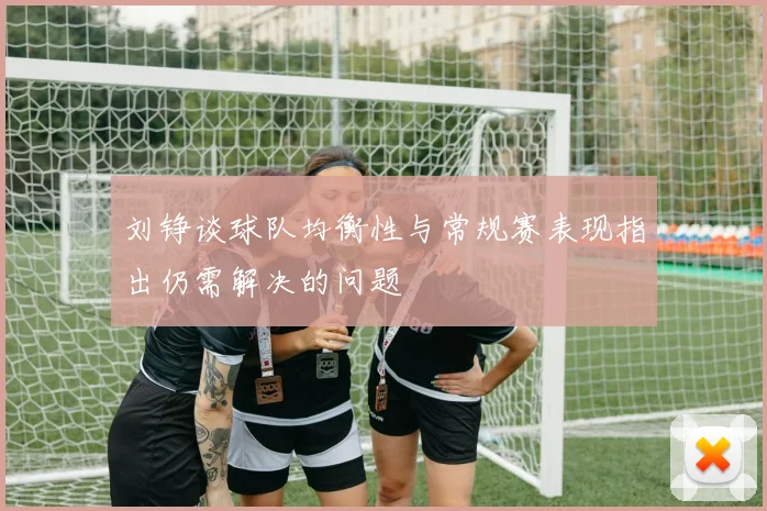 刘铮谈球队均衡性与常规赛表现指出仍需解决的问题