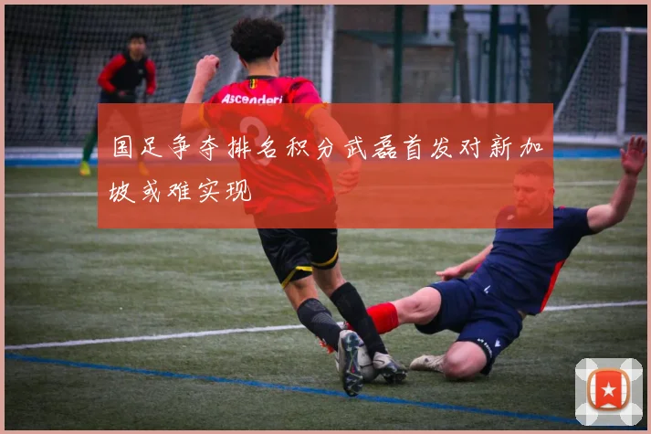 国足争夺排名积分武磊首发对新加坡或难实现