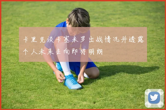 卡里克谈卡塞米罗出战情况并透露个人未来去向即将明朗