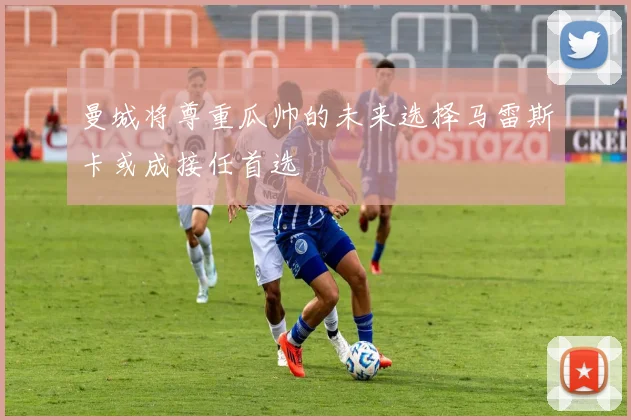曼城将尊重瓜帅的未来选择马雷斯卡或成接任首选