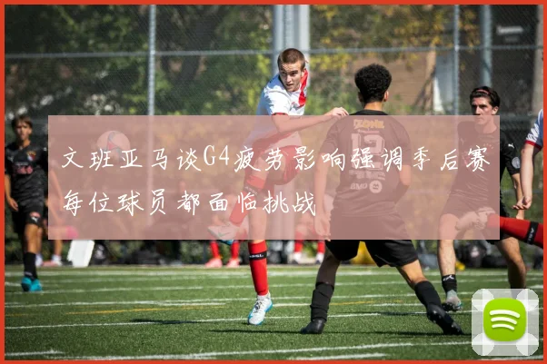 文班亚马谈G4疲劳影响强调季后赛每位球员都面临挑战