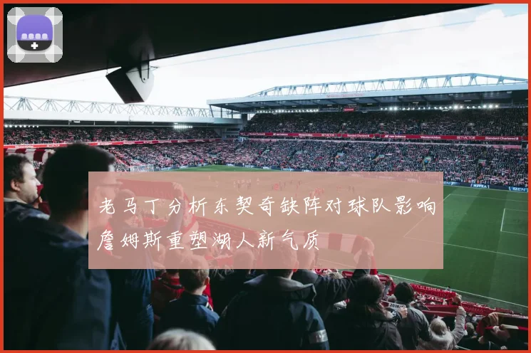 老马丁分析东契奇缺阵对球队影响詹姆斯重塑湖人新气质