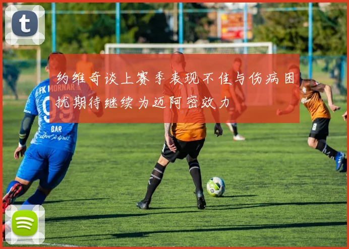 约维奇谈上赛季表现不佳与伤病困扰期待继续为迈阿密效力