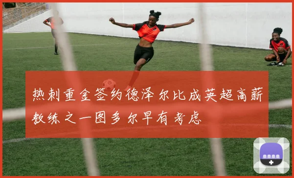 热刺重金签约德泽尔比成英超高薪教练之一图多尔早有考虑
