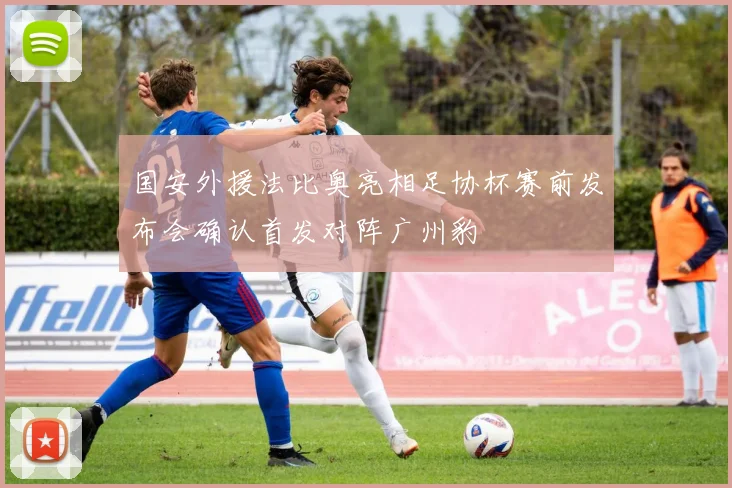 国安外援法比奥亮相足协杯赛前发布会确认首发对阵广州豹