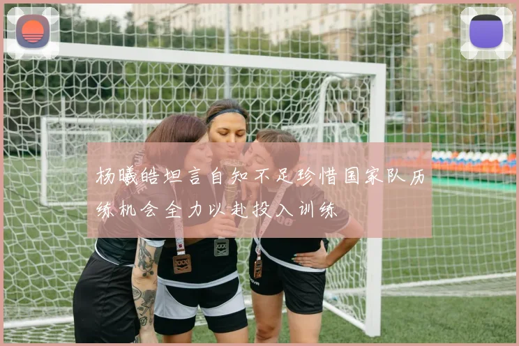 杨曦皓坦言自知不足珍惜国家队历练机会全力以赴投入训练